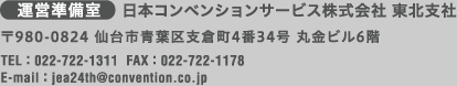 ［運営準備室］日本コンベンションサービス株式会社東北支社　〒980-0824 仙台市青葉区支倉町4-34 丸金ビル6階（TEL:022-722-1311/FAX:022-722-1178/E-mail:jea24th@convention.co.jp）